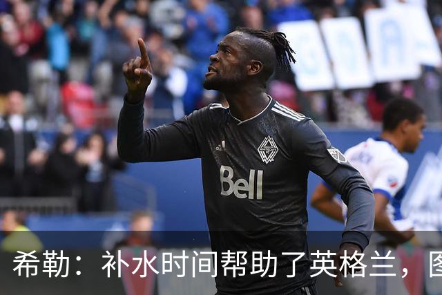 希勒：补水时间帮助了英格兰，图赫尔得以把战术想法传递给球员们