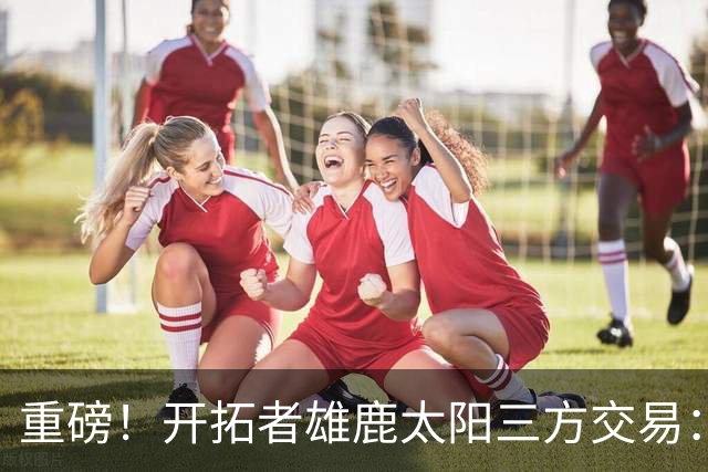重磅！开拓者雄鹿太阳三方交易：利拉德去雄鹿