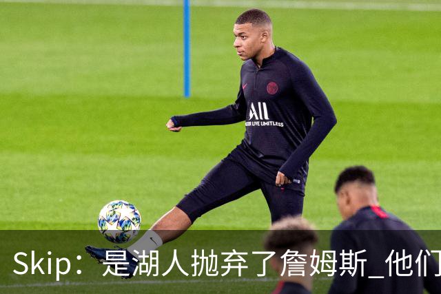 Skip：是湖人抛弃了詹姆斯 他们受够了他在洛杉矶的失败